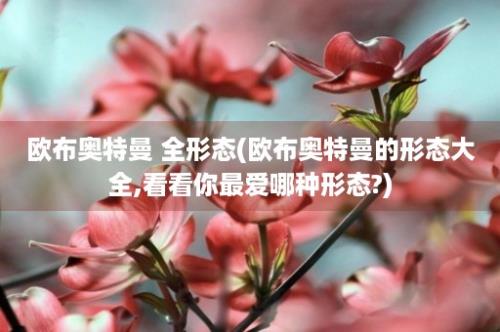 欧布奥特曼 全形态(欧布奥特曼的形态大全,看看你最爱哪种形态?)