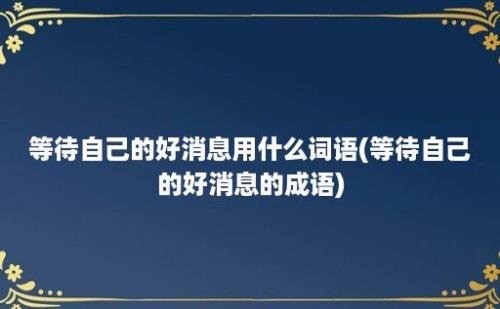 等待自己的好消息用什么词语(等待自己的好消息的成语)