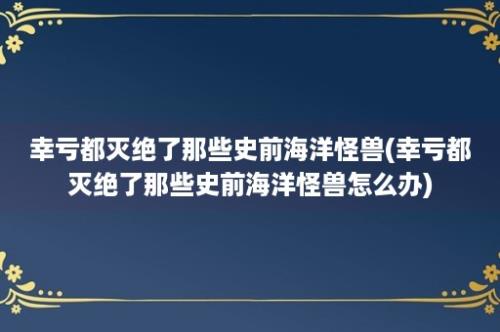 幸亏都灭绝了那些史前海洋怪兽(幸亏都灭绝了那些史前海洋怪兽怎么办)