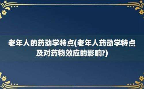 老年人的药动学特点(老年人药动学特点及对药物效应的影响?)