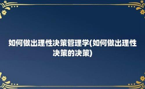 如何做出理性决策管理学(如何做出理性决策的决策)