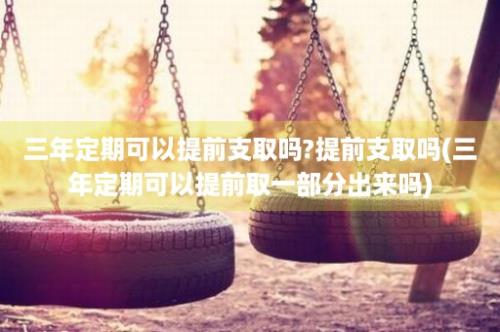 三年定期可以提前支取吗?提前支取吗(三年定期可以提前取一部分出来吗)