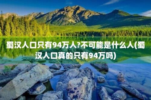 蜀汉人口只有94万人?不可能是什么人(蜀汉人口真的只有94万吗)