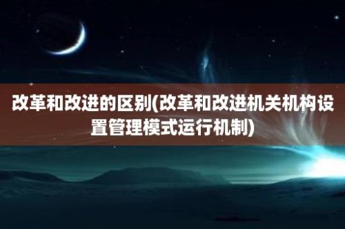 改革和改进的区别(改革和改进机关机构设置管理模式运行机制)