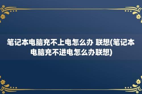 笔记本电脑充不上电怎么办 联想(笔记本电脑充不进电怎么办联想)