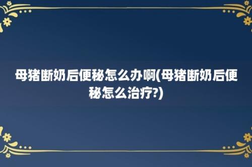 母猪断奶后便秘怎么办啊(母猪断奶后便秘怎么治疗?)