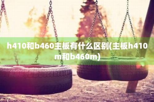 h410和b460主板有什么区别(主板h410m和b460m)