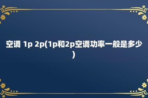 空调 1p 2p(1p和2p空调功率一般是多少)