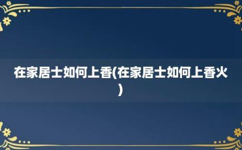 在家居士如何上香(在家居士如何上香火)