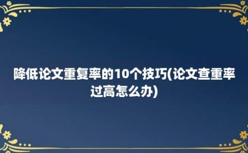 降低论文重复率的10个技巧(论文查重率过高怎么办)