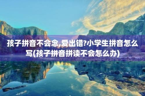 孩子拼音不会念,爱出错?小学生拼音怎么写(孩子拼音拼读不会怎么办)