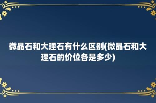 微晶石和大理石有什么区别(微晶石和大理石的价位各是多少)