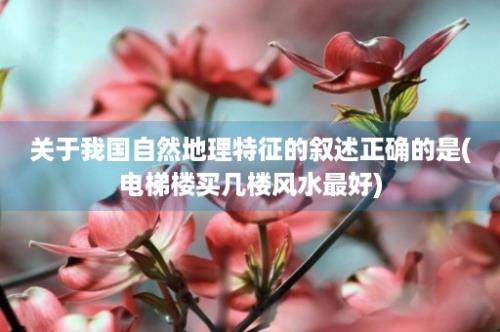 关于我国自然地理特征的叙述正确的是(电梯楼买几楼风水最好)