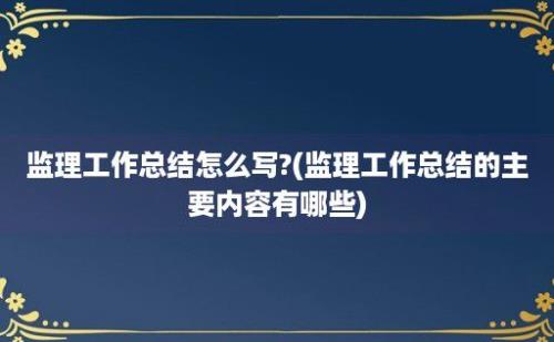 监理工作总结怎么写?(监理工作总结的主要内容有哪些)