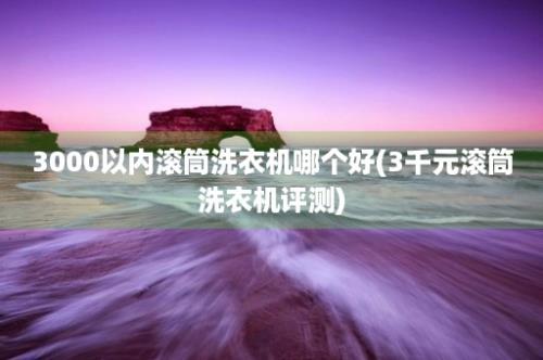 3000以内滚筒洗衣机哪个好(3千元滚筒洗衣机评测)