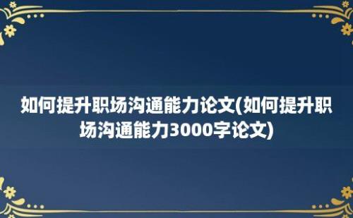 如何提升职场沟通能力论文(如何提升职场沟通能力3000字论文)