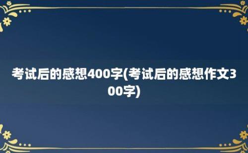 考试后的感想400字(考试后的感想作文300字)