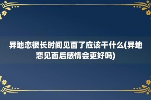 异地恋很长时间见面了应该干什么(异地恋见面后感情会更好吗)