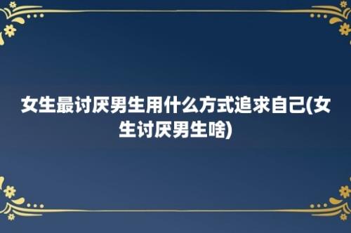 女生最讨厌男生用什么方式追求自己(女生讨厌男生啥)