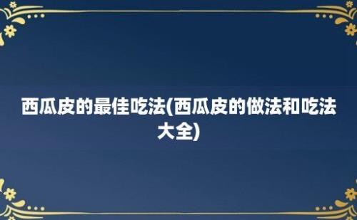 西瓜皮的最佳吃法(西瓜皮的做法和吃法大全)