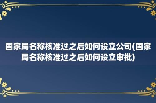 国家局名称核准过之后如何设立公司(国家局名称核准过之后如何设立审批)