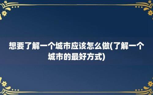 想要了解一个城市应该怎么做(了解一个城市的最好方式)