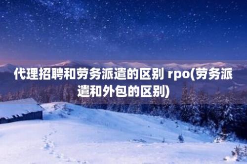 代理招聘和劳务派遣的区别 rpo(劳务派遣和外包的区别)