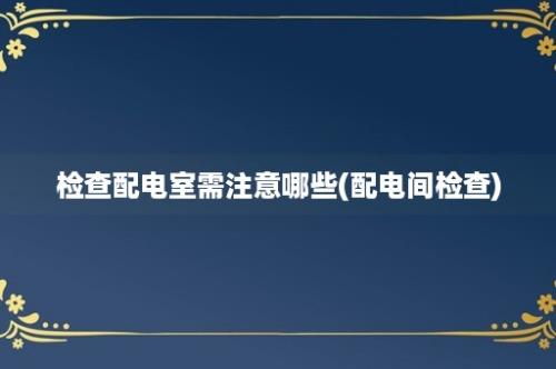 检查配电室需注意哪些(配电间检查)