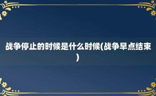 战争停止的时候是什么时候(战争早点结束)