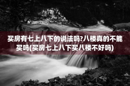 买房有七上八下的说法吗?八楼真的不能买吗(买房七上八下买八楼不好吗)