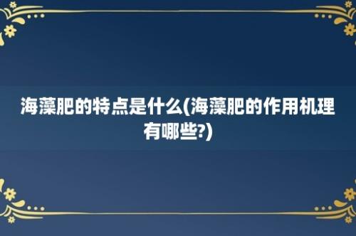 海藻肥的特点是什么(海藻肥的作用机理有哪些?)