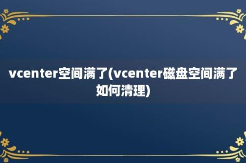 vcenter空间满了(vcenter磁盘空间满了如何清理)