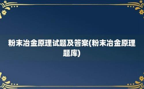 粉末冶金原理试题及答案(粉末冶金原理题库)