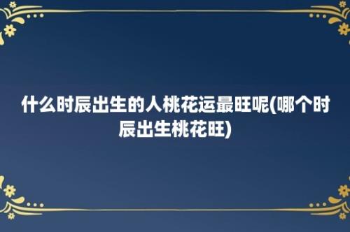 什么时辰出生的人桃花运最旺呢(哪个时辰出生桃花旺)