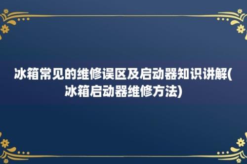 冰箱常见的维修误区及启动器知识讲解(冰箱启动器维修方法)