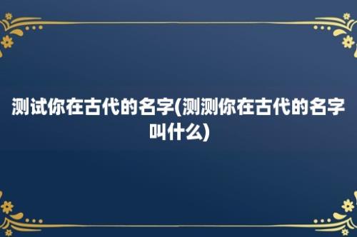 测试你在古代的名字(测测你在古代的名字叫什么)