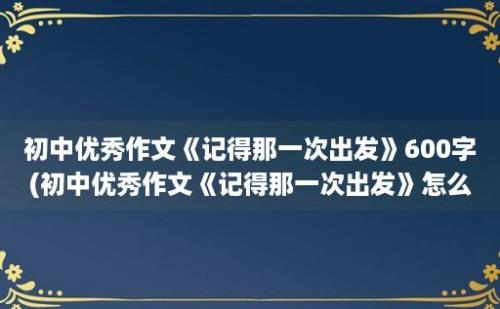 初中优秀作文《记得那一次出发》600字(初中优秀作文《记得那一次出发》怎么写)