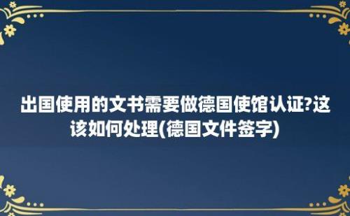 出国使用的文书需要做德国使馆认证?这该如何处理(德国文件签字)