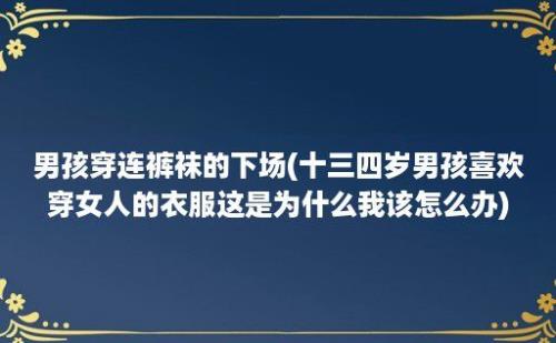 男孩穿连裤袜的下场(十三四岁男孩喜欢穿女人的衣服这是为什么我该怎么办)