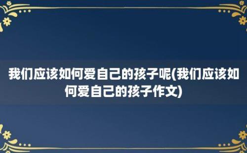 我们应该如何爱自己的孩子呢(我们应该如何爱自己的孩子作文)