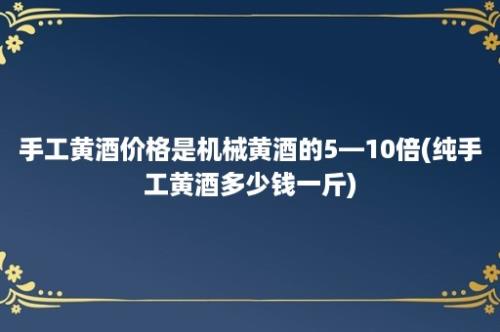 手工黄酒价格是机械黄酒的5—10倍(纯手工黄酒多少钱一斤)