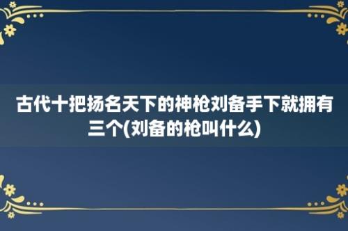 古代十把扬名天下的神枪刘备手下就拥有三个(刘备的枪叫什么)