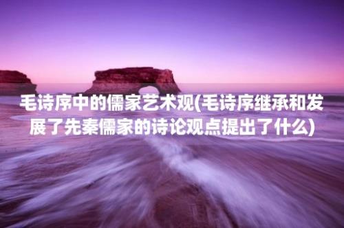 毛诗序中的儒家艺术观(毛诗序继承和发展了先秦儒家的诗论观点提出了什么)