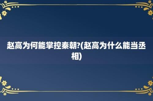 赵高为何能掌控秦朝?(赵高为什么能当丞相)