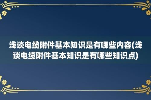 浅谈电缆附件基本知识是有哪些内容(浅谈电缆附件基本知识是有哪些知识点)