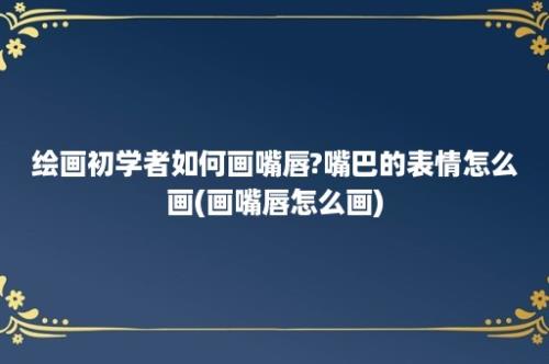 绘画初学者如何画嘴唇?嘴巴的表情怎么画(画嘴唇怎么画)