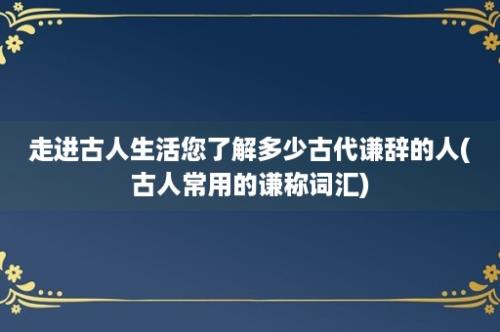 走进古人生活您了解多少古代谦辞的人(古人常用的谦称词汇)