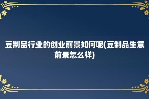 豆制品行业的创业前景如何呢(豆制品生意前景怎么样)