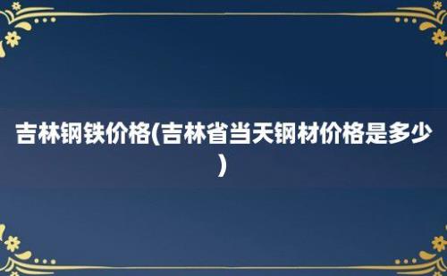 吉林钢铁价格(吉林省当天钢材价格是多少)