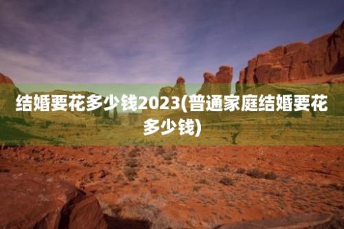 结婚要花多少钱2023(普通家庭结婚要花多少钱)